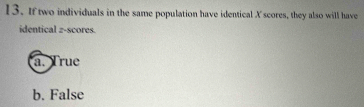 If two individuals in the same population have identical X scores, they also will have
identical z-scores.
a. True
b. False