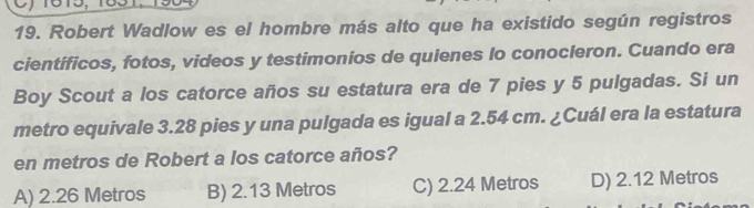 Robert Wadlow es el hombre más alto que ha existido según registros
científicos, fotos, videos y testimonios de quienes lo conocleron. Cuando era
Boy Scout a los catorce años su estatura era de 7 pies y 5 pulgadas. Si un
metro equivale 3.28 pies y una pulgada es igual a 2.54 cm. ¿Cuál era la estatura
en metros de Robert a los catorce años?
A) 2.26 Metros B) 2.13 Metros C) 2.24 Metros D) 2.12 Metros