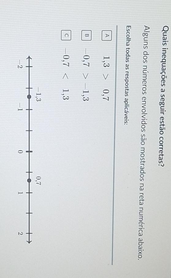 Quais inequações a seguir estão corretas?
Alguns dos números envolvidos são mostrados na reta numérica abaixo.
Escolha todas as respostas aplicáveis:
A 1,3>0,7
B -0,7>-1,3
C -0,7<1,3