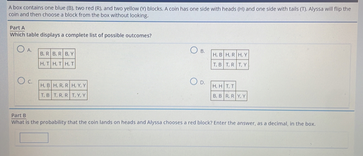 A box contains one blue (B), two red (R), and two yellow (Y) blocks. A coin has one side with heads (H) and one side with tails (T). Alyssa will flip the
coin and then choose a block from the box without looking.
Part A
Which table displays a complete list of possible outcomes?
A. 
B.

C.
D.

Part B
What is the probability that the coin lands on heads and Alyssa chooses a red block? Enter the answer, as a decimal, in the box.