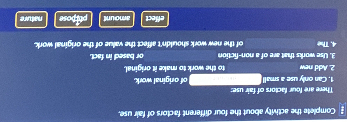 Complete the activity about the four different factors of fair use. 
There are four factors of fair use: 
1. Can only use a small of original work. 
2. Add new to the work to make it original. 
3. Use works that are of a non-fiction or based in fact. 
4. The of the new work shouldn't affect the value of the original work. 
effect amount ptrpose nature
