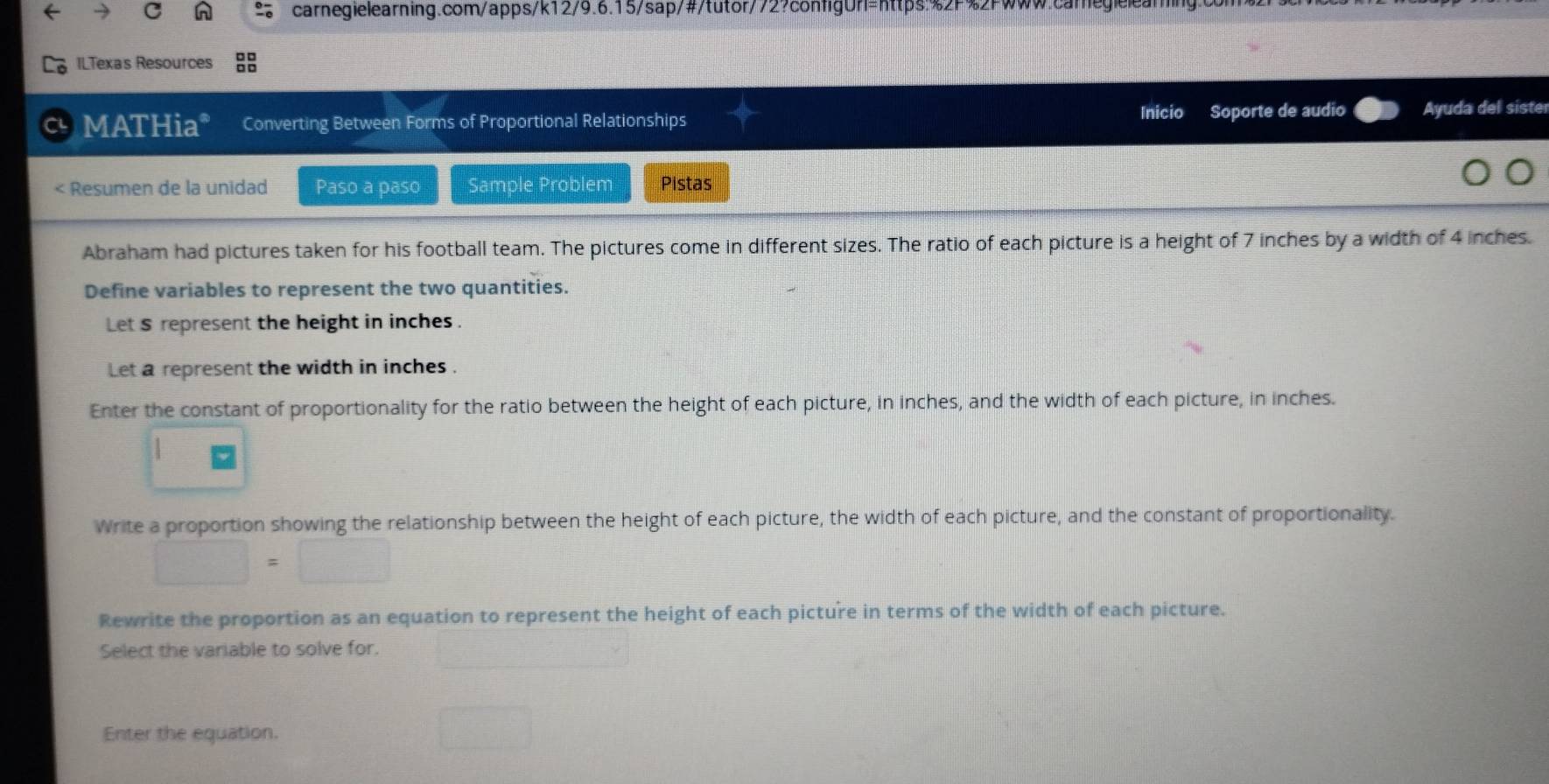 ILTexas Resources 
C MATHia* Converting Between Forms of Proportional Relationships Inicio Soporte de audio Ayuda del sister 
< Resumen de la unidad Paso a paso Sample Problem Pistas 
Abraham had pictures taken for his football team. The pictures come in different sizes. The ratio of each picture is a height of  7 inches by a width of 4 inches. 
Define variables to represent the two quantities. 
Let $ represent the height in inches. 
Let a represent the width in inches. 
Enter the constant of proportionality for the ratio between the height of each picture, in inches, and the width of each picture, in inches. 
Write a proportion showing the relationship between the height of each picture, the width of each picture, and the constant of proportionality.
□ =□
Rewrite the proportion as an equation to represent the height of each picture in terms of the width of each picture. 
Select the variable to solve for. 
Enter the equation.