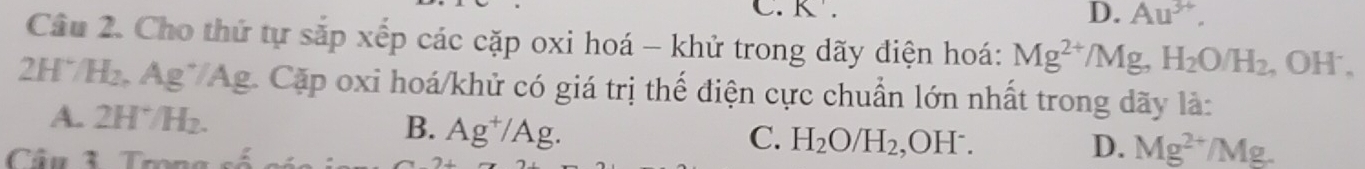 K.
D. Au^(3+). 
Câu 2. Cho thứ tự sắp xếp các cặp oxi hoá - khử trong dãy điện hoá: Mg^(2+)/Mg, H_2O/H_2. , OH ,
2H*/H₂. Ag*/Ag. Cặp oxi hoá/khử có giá trị thế điện cực chuẩn lớn nhất trong dãy là:
A. 2H*/H₂. B. Ag^+/Ag. 
Câu 3 Trong
C. H_2O/H_2 ,OH⁻. D. Mg^(2+)/Mg.