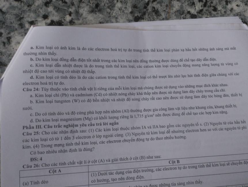 a. Kim loại có ảnh kim là do các electron hoá trị tự do trong tinh thể kim loại phân xạ hầu hết những ánh sáng mà mắt
thường nhìn thấy.
b. Do kim loại đồng dẫn điện tốt nhất trong các kim loại nên đồng thường được dùng để chế tạo dây dẫn điện.
c. Kim loại dẫn nhiệt được là do trong tỉnh thể kim loại, các cation kim loại chuyển động mang năng lượng từ vùng có
nhiệt độ cao tới vùng có nhiệt độ thấp.
d. Kim loại có tính dẻo là do các cation trong tinh thể kim loại có thể trượt lên nhờ lực hút tĩnh điện giữa chúng với các
electron hoá trị tự do.
Câu 24: Tùy thuộc vào tính chất vật lí riêng của mỗi kim loại mà chủng được sử dụng vào những mục đích khác nhau.
a. Kim loại chỉ (Pb) và cadmium (Cd) có nhiệt nóng chảy khá thấp nên được sử dụng làm dây chây trong cầu chì.
b. Kim loại tungsten (W) có độ bên nhiệt và nhiệt độ nóng chảy rất cao nên được sử dụng làm dây tóc bóng đên, thiết bị
sưởi.
c. Do có tính dẻo và độ cứng phủ hợp nên nhôm (Al) thường được gia công lâm vật liệu như khung cửa, khung thiết bị.
d. Do kim loại magnesium (Mg) có khối lượng riêng là 1,735 g/cm³ nên được dùng để chế tạo các hợp kim nặng.
Phần III. Câu trắc nghiệm yêu cầu trả lời ngắn
Câu 25: Cho các nhận định sau: (1) Các kim loại thuộc nhóm IA và IIA bao gồm các nguyên tố s. (2) Nguyên từ của hầu hết
các kim loại có từ 1 đến 3 electron ở lớp ngoài cùng. (3) Nguyên tử kim loại dễ nhường electron hơn so với các nguyên tử phi
kim. (4) Trong mạng tinh thể kim loại, các electron chuyển động tự do theo nhiều hướng.
Có bao nhiêu nhận định là đúng?
ộ
Ya đ