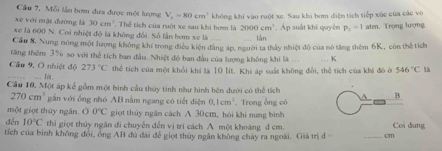 Mỗi lần bơm dưa được một lượng V_0=80cm^3 không khí vào ruột xe. Sau khi bơm diện tích tiếp xúc của các vô 
xe với mặt đường là 30cm^2. Thể tích của ruột xe sau khi bơm là 2000cm^3. Áp suất khí quyền p_0=1 atm. Trọng lượng 
xe là 600 N. Coi nhiệt độ là không đổi. Số lần bơm xe là .... lần 
Câu 8. Nung nóng một lượng không khí trong điều kiện đăng áp, người ta thấy nhiệt độ của nó tăng thêm 6K, còn thể tích 
tăng thêm 3% so với thể tích ban đầu. Nhiệt độ ban đầu của lượng không khí là ... K 
Câu 9. Ở nhiệt độ 273°C thể tích của một khối khí là 10 lít. Khi áp suất không đổi, thể tích của khí đó ở 546°C là 
Iit . 
Câu 10. Một áp kế gồm một bình cầu thủy tinh như hình bên dưới có thể tích
270cm^3 gắn với ống nhỏ AB nằm ngang có tiết diện 0, 1cm^2. Trong ống có 
A B 
một giọt thủy ngân. Ở 0°C giọt thủy ngân cách A 30cm, hỏi khi nung bình 
đến 10°C thì giọt thủy ngân di chuyển dến vị trí cách A một khoảng d cm. Coi dung 
tích của bình không đổi, ổng AB dủ dài để giọt thủy ngân không chảy ra ngoài. Giá trị d 
_cm