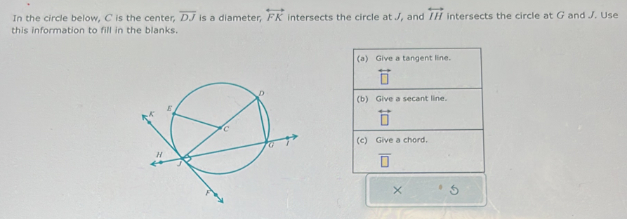 In the circle below, C is the center, overline DJ is a diameter, overleftrightarrow FK intersects the circle at J, and overleftrightarrow IH intersects the circle at G and J. Use 
this information to fill in the blanks. 
(a) Give a tangent line. 
(b) Give a secant line. 
(c) Give a chord.
overline □ 
× 5