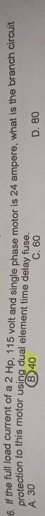 If the full load current of a 2 Hp, 115 volt and single phase motor is 24 ampere, what is the branch circuit
protection to this motor using dual element time delay fuse.
A. 30 B40
C. 60 D. 80