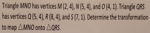 Triangle MNO has vertices M(2,4), N(5,4) ), and O(4,1). Triangle QRS
has vertices Q(5,4), R(8,4) , and S(7,1). Determine the transformation 
to map △ MNO onto △ QRS.