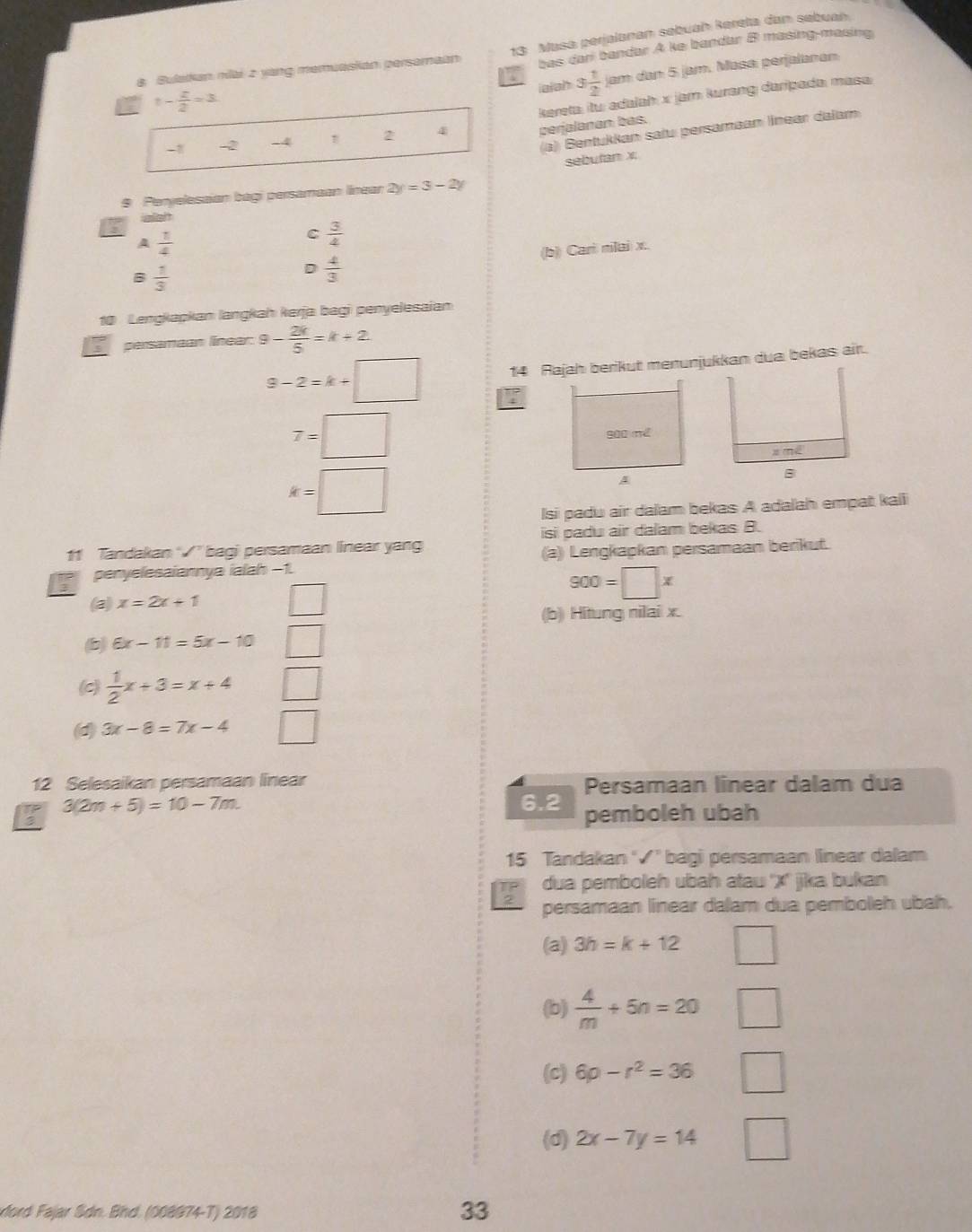 bas dar bandar A ke bandar B masing-masing
8 Bulatkan miai 2 yang memuasian persamaan 13: Masa perjalanan sebuah kereta dan sebuah.
iajah 3 1/2  am dan 5 jam. Masa, perjalanan
t- z/2 =3.
kereta: itu: adalah x jam kurang daripada: masa
(a) Bentukkan saïu persamaan línear dalam
-2 -4 2 4 perjalanan bas.
sebutan x
9 Peryelesaian bagi persamaan linean 2y=3-2y
ielt
A  1/4 
C  3/4 
(b) Cari nilai x.
B  1/3 
D  4/3 
10 Lengkapkan langkaḥ kerja bagi penyelesaian
persamaan linear. 9- 2k/5 =k+2
9-2=k+□ 14 Rajah berikut menunjukkan dua bekas air.
overline x=□
x mé
k=□
B
lsi padu air dalam bekas A adalah empat kaiii
11 Tandakan ” bagi persamaan linear yang isi padu air dalam bekas B.
penyelesaiannya ialah −1 (a) Lengkapkan persamaan berikut.
900=□ x
(a) x=2x+1
(b) Hitung nilai x.
b 6x-11=5x-10
(c)  1/2 x+3=x+4
(d) 3x-8=7x-4 |
12 Selesaikan persamaan linear Persamaan linear dalam dua
3(2m+5)=10-7m. 6.2 pemboleh ubah
15 Tandakan '√' bagi persamaan linear dalam
I dua pemboleh ubah atau ''X'' jika bukan
persamaan linear dalam dua pemboleh ubah.
(a) 3h=k+12 □
(b)  4/m +5n=20 □
(c) 6p-r^2=36 □
(d) 2x-7y=14 □
dord Fajar Sdn. Bhd. (008974-T) 2018
33