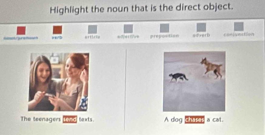 Highlight the noun that is the direct object.
verD arttero edjective preposition adverb conjunction
The teenagers send texts. A dog chases a cat.