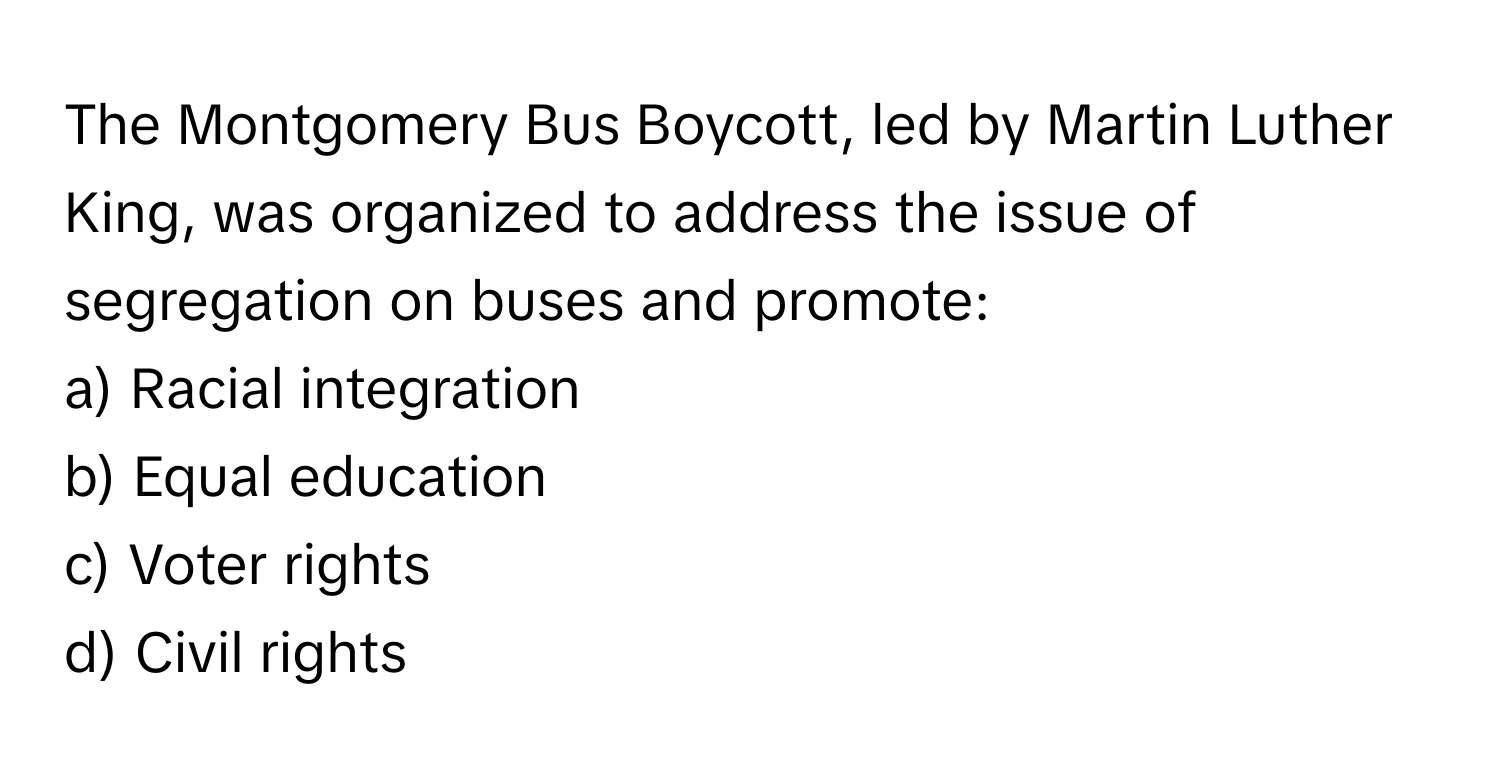 The Montgomery Bus Boycott, led by Martin Luther King, was organized to address the issue of segregation on buses and promote:

a) Racial integration 
b) Equal education 
c) Voter rights 
d) Civil rights