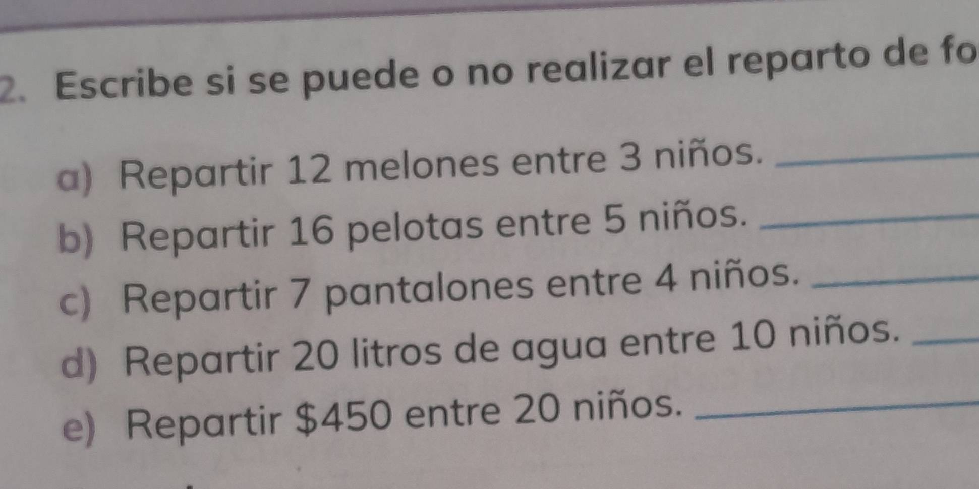 Escribe si se puede o no realizar el reparto de fo 
a) Repartir 12 melones entre 3 niños._ 
b) Repartir 16 pelotas entre 5 niños._ 
c) Repartir 7 pantalones entre 4 niños._ 
d) Repartir 20 litros de agua entre 10 niños._ 
e) Repartir $450 entre 20 niños._