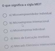 que significa a sigla MEI?
a) Microempreendedor Individual.
b) Microempresa Internacional.
c) Microempresa Individual.
d) Meio de Execução Imediata.
e) Mercado Eletrônico Internaciona