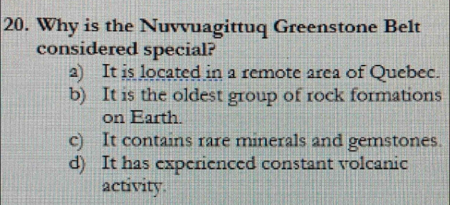 Why is the Nuvvuagittuq Greenstone Belt
considered special?
a) It is located in a remote area of Quebec.
b) It is the oldest group of rock formations
on Earth.
c) It contains rare minerals and gemstones.
d) It has experienced constant volcanic
activity.