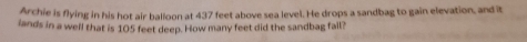 Archie is flying in his hot air balloon at 437 feet above sea level. He drops a sandbag to gain elevation, and it 
lands in a well that is 105 feet deep. How many feet did the sandbag fail?