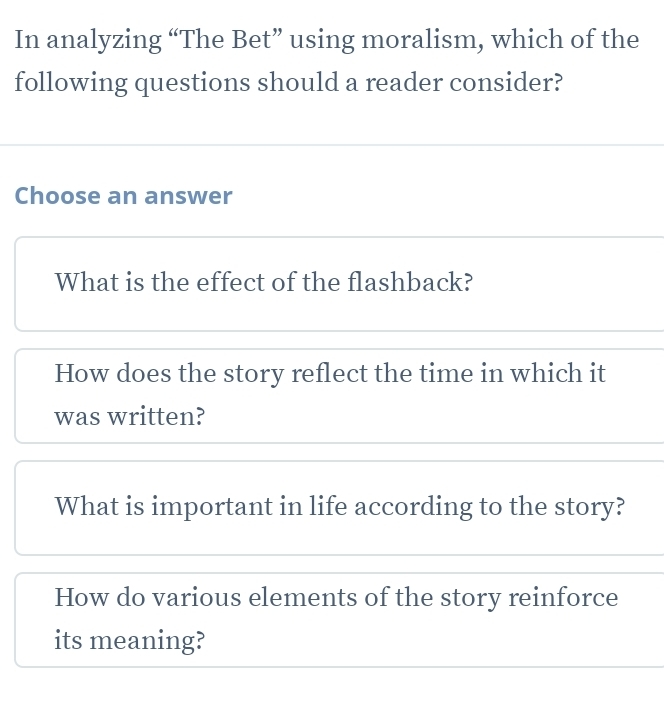 In analyzing “The Bet” using moralism, which of the
following questions should a reader consider?
Choose an answer
What is the effect of the flashback?
How does the story reflect the time in which it
was written?
What is important in life according to the story?
How do various elements of the story reinforce
its meaning?