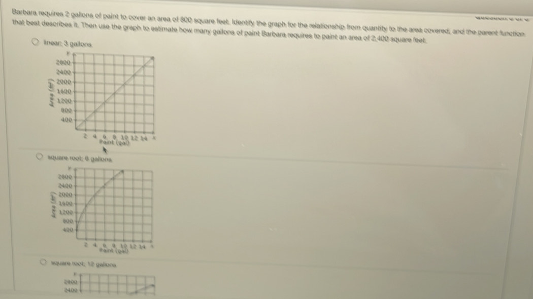 Barbara requires 2 gallons of paint to cover an area of 800 square feet, Identify the graph for the relationship from quantity to the area covered, and the parent function 
that best describes it. Then use the graph to estimate how many gallons of paint Barbara requires to paint an area of 2,400 square feet
square root: 6 gallons
2000
2400; 2000
1600
1200
000
400
2 4 0 ª 10 12 14 A 
Paint (gal) 
square root; 12 gallona.
2000
2400