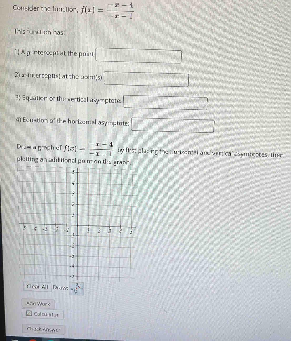Consider the function, f(x)= (-x-4)/-x-1 
This function has: 
1) A y-intercept at the point □
2) x-intercept(s) at the point(s) □
3) Equation of the vertical asymptote: □ 
4) Equation of the horizontal asymptote: □ 
Draw a graph of f(x)= (-x-4)/-x-1  by first placing the horizontal and vertical asymptotes, then 
plotting an additional point on the graph. 
Add Work 
Calculator 
Check Answer