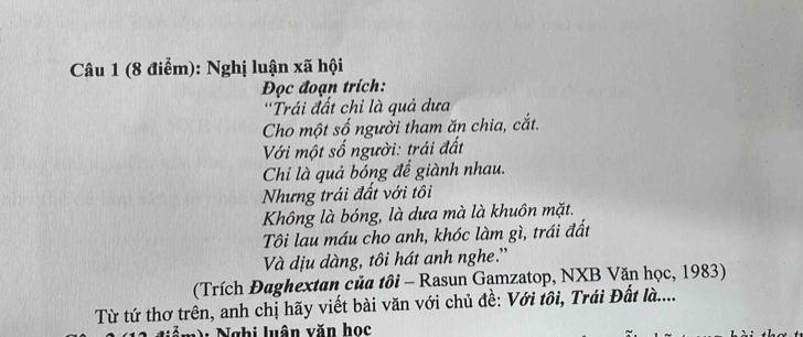 Nghị luận xã hội 
Đọc đoạn trích: 
'Trái đất chỉ là quả dưa 
Cho một số người tham ăn chia, cắt. 
Với một số người: trái đất 
Chi là quả bóng để giành nhau. 
Nhưng trái đất với tôi 
Không là bóng, là dưa mà là khuôn mặt. 
Tôi lau máu cho anh, khóc làm gì, trái đất 
Và dịu dàng, tôi hát anh nghe.' 
(Trích Đaghextan của tôi - Rasun Gamzatop, NXB Văn học, 1983) 
Từ tứ thơ trên, anh chị hãy viết bài văn với chủ đề: Với tôi, Trái Đất là.... 
V Nghi luân văn học