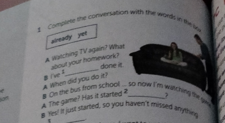 Complete the conversation with the words in the 
already yet 
A Watching TV again? What 
about your homework? 
done it. 
B i've 
_ 
A When did you do it? 
B On the bus from school ... so now I'm watching the ga 
A The game? Has it started 2_ 
_ 
B Yes! It just started, so you haven’t missed anything