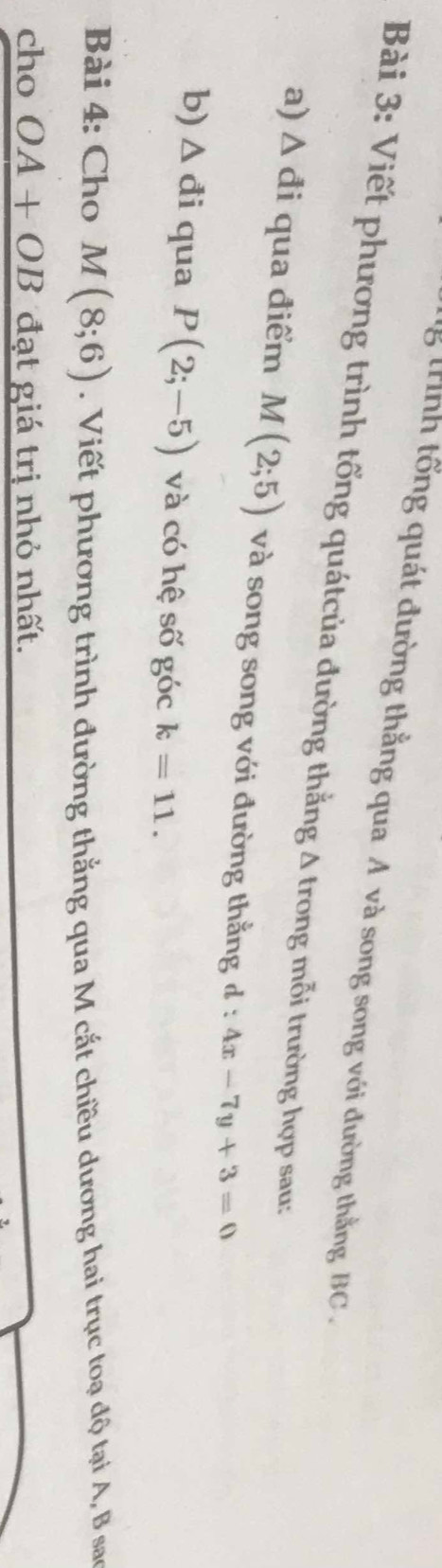 trính tổng quát đường thẳng qua A và song song với đường thằng BC. 
Bài 3: Viết phương trình tổng quátcủa đường thắng Δ trong mỗi trường hợp sau: 
a) Δ đi qua điểm M(2;5) và song song với đường thằng đ : 4x-7y+3=0
b) △ di qua P(2;-5) và có hệ số góc k=11. 
Bài 4: Cho M(8;6). Viết phương trình đường thắng qua M cắt chiều dương hai trục toạ độ tại A, B sao 
cho OA+OB đạt giá trị nhỏ nhất.