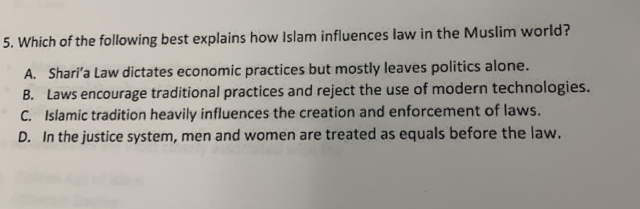 Which of the following best explains how Islam influences law in the Muslim world?
A. Shari’a Law dictates economic practices but mostly leaves politics alone.
B. Laws encourage traditional practices and reject the use of modern technologies.
C. Islamic tradition heavily influences the creation and enforcement of laws.
D. In the justice system, men and women are treated as equals before the law.