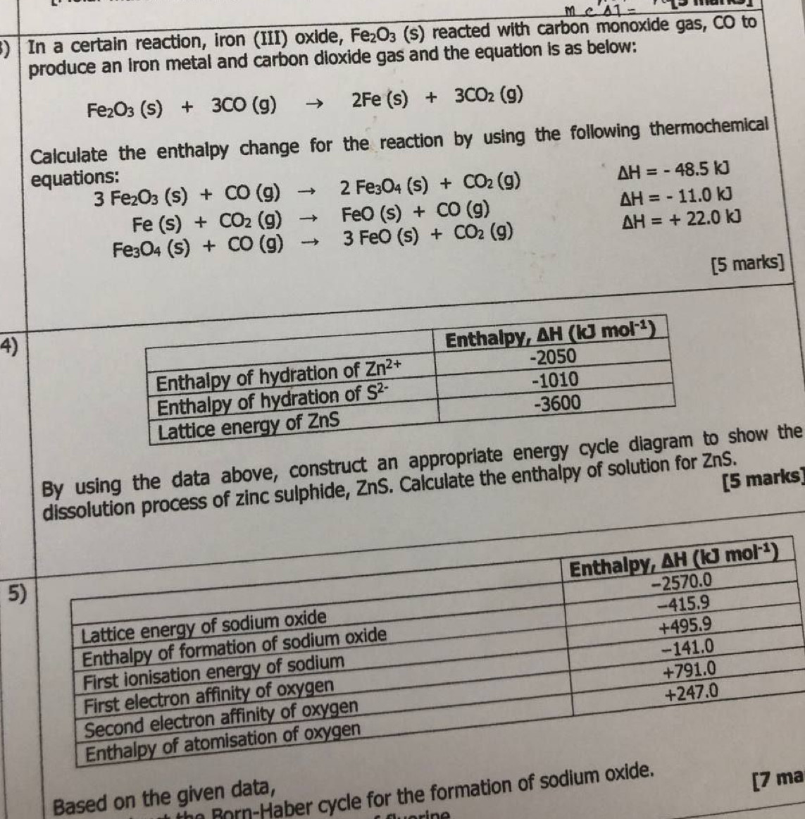 ) In a certain reaction, iron (III) oxide, Fe_2O_3(s) reacted with carbon monoxide gas, CO to
produce an iron metal and carbon dioxide gas and the equation is as below:
Fe_2O_3(s)+3CO(g)to 2Fe(s)+3CO_2(g)
Calculate the enthalpy change for the reaction by using the following thermochemical
equations:
3Fe_2O_3(s)+CO(g)to 2Fe_3O_4(s)+CO_2(g)
△ H=-48.5kJ
Fe(s)+CO_2(g)to FeO(s)+CO(g)
△ H=-11.0kJ
Fe_3O_4(s)+CO(g)to 3FeO(s)+CO_2(g)
△ H=+22.0kJ
[5 marks]
4)
By using the data above, construct an appropriate en show the
[5 marks]
solution process of zinc sulphide, ZnS. Calculate the enthalpy of solution for ZnS.
5
the Rorn-Haber cycle for the formation of sodium o
Based on the given data,
[7 ma