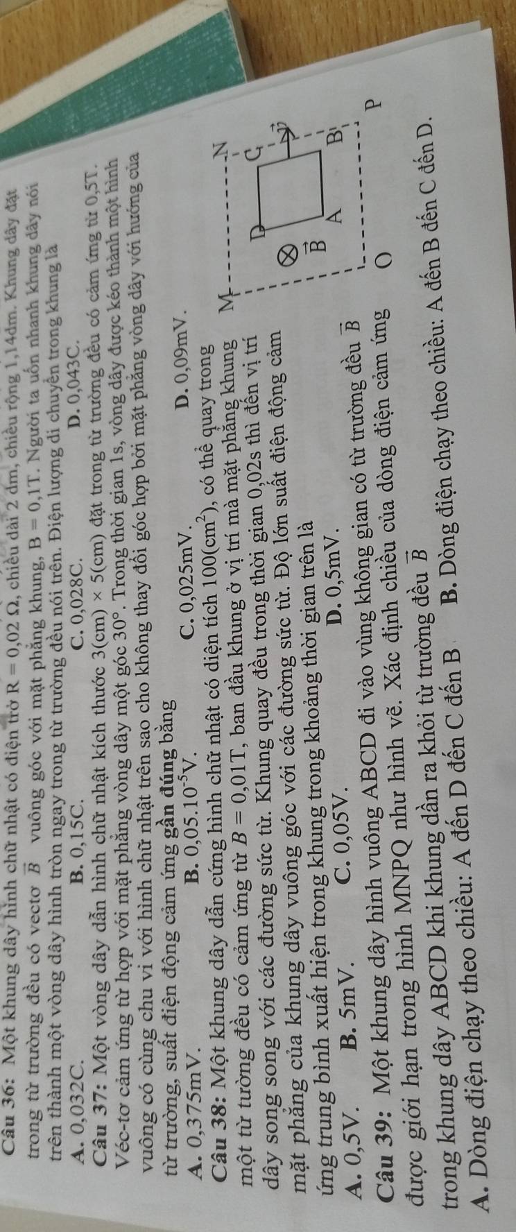Một khung dây hình chữ nhật có điện trở R=0,02Omega , chiều dài 2 dm, chiều rộng 1,14dm. Khung dây đặt
trong từ trường đều có vectơ vector B vuông góc với mặt phẳng khung, B=0,1T. Người ta uốn nhanh khung dây nói
trên thành một vòng dây hình tròn ngay trong từ trường đều nói trên. Điện lượng di chuyển trong khung là
A. 0,032C. B. 0,15C. C. 0,028C. D. 0,043C.
Câu 37: Một vòng dây dẫn hình chữ nhật kích thước 3(cr n)* 5( (cm) đặt trong từ trường đều có cảm ứng từ 0,5T.
Véc-tơ cảm ứng từ hợp với mặt phẳng vòng dây một góc 30° 7. Trong thời gian 1s, vòng dây được kéo thành một hình
vuông có cùng chu vi với hình chữ nhật trên sao cho không thay đổi góc hợp bởi mặt phẳng vòng dây với hướng của
từ trường, suất điện động cảm ứng gần đúng bằng
A. 0,375mV. B. 0,05.10^(-5)V. C. 0,025mV. D. 0,09mV.
Câu 38: Một khung dây dẫn cứng hình chữ nhật có diện tích 100(cm^2) , có thể quay trong
một từ tường đều có cảm ứng từ B=0,01T , ban đầu khung ở vị trí mà mặt phăng khung 
dây song song với các đường sức từ. Khung quay đều trong thời gian 0,02s thì đến vị trí
mặt phăng của khung dây vuông góc với các đường sức từ. Độ lớn suất điện động cảm
ứng trung bình xuất hiện trong khung trong khoảng thời gian trên là
A. 0,5V. B. 5mV. C. 0,05V. D. 0,5mV.
Câu 39: Một khung dây hình vuông ABCD đi vào vùng không gian có từ trường đều vector B
được giới hạn trong hình MNPQ như hình vẽ. Xác định chiều của dòng điện cảm ứng
vector B
trong khung dây ABCD khi khung dần ra khỏi từ trường đều  B. Dòng điện chạy theo chiều: A đến B đến C đến D.
A. Dòng điện chạy theo chiều: A đến D đến C đến B