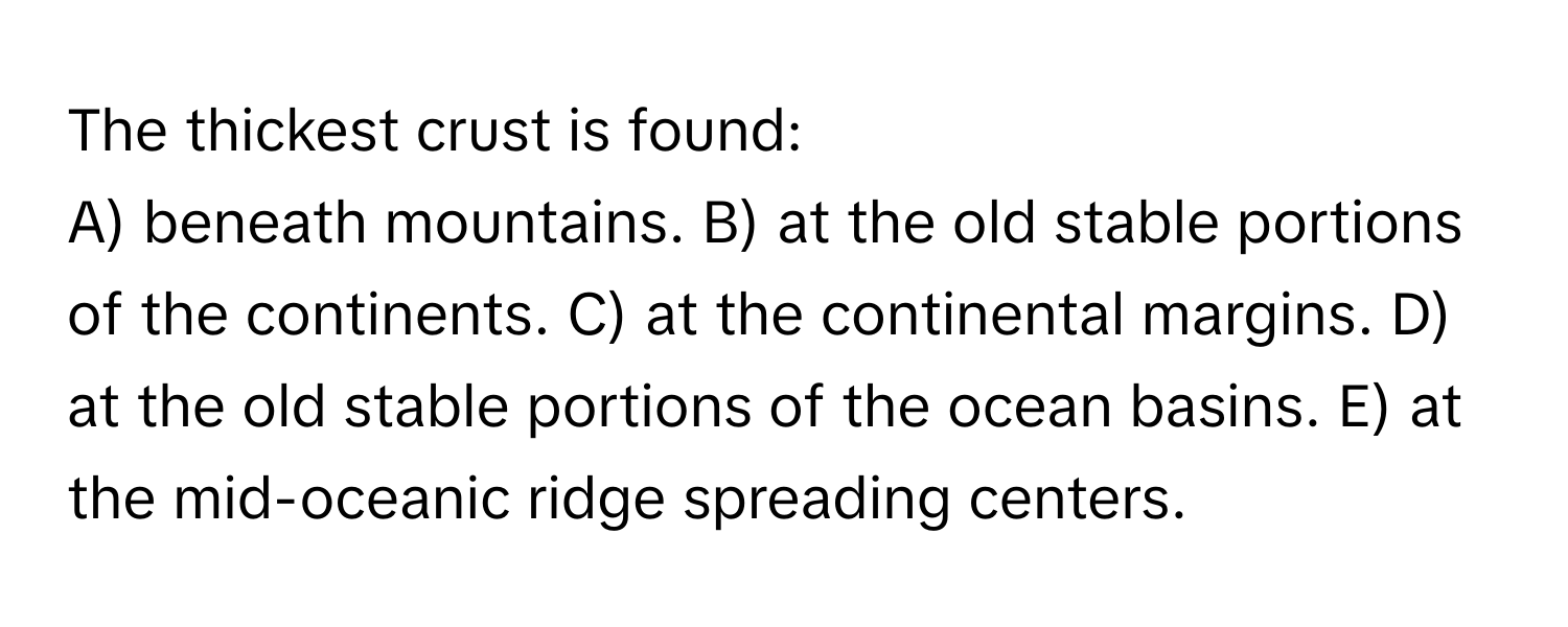 The thickest crust is found:

A) beneath mountains. B) at the old stable portions of the continents. C) at the continental margins. D) at the old stable portions of the ocean basins. E) at the mid-oceanic ridge spreading centers.