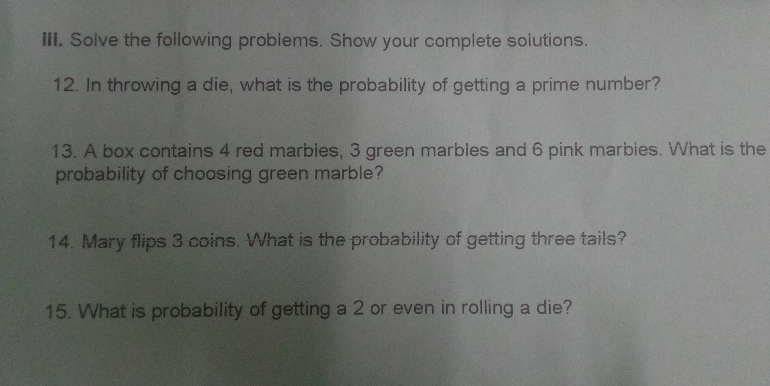 Solve the following problems. Show your complete solutions. 
12. In throwing a die, what is the probability of getting a prime number? 
13. A box contains 4 red marbles, 3 green marbles and 6 pink marbles. What is the 
probability of choosing green marble? 
14. Mary flips 3 coins. What is the probability of getting three tails? 
15. What is probability of getting a 2 or even in rolling a die?