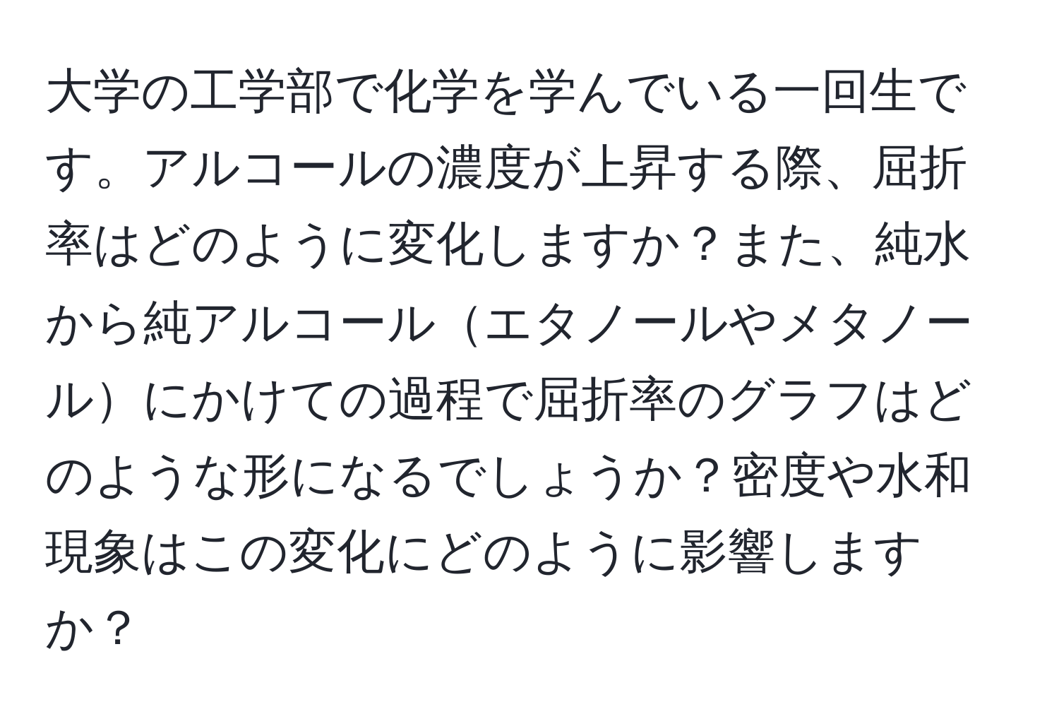 大学の工学部で化学を学んでいる一回生です。アルコールの濃度が上昇する際、屈折率はどのように変化しますか？また、純水から純アルコールエタノールやメタノールにかけての過程で屈折率のグラフはどのような形になるでしょうか？密度や水和現象はこの変化にどのように影響しますか？