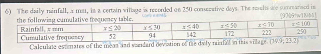 The daily rainfall, x mm, in a certain village is recorded on 250 consecutive days. The results are summarised in
Comnwows [9709/w18/61]
Calculate estimates of the mean and standard deviation of the daily