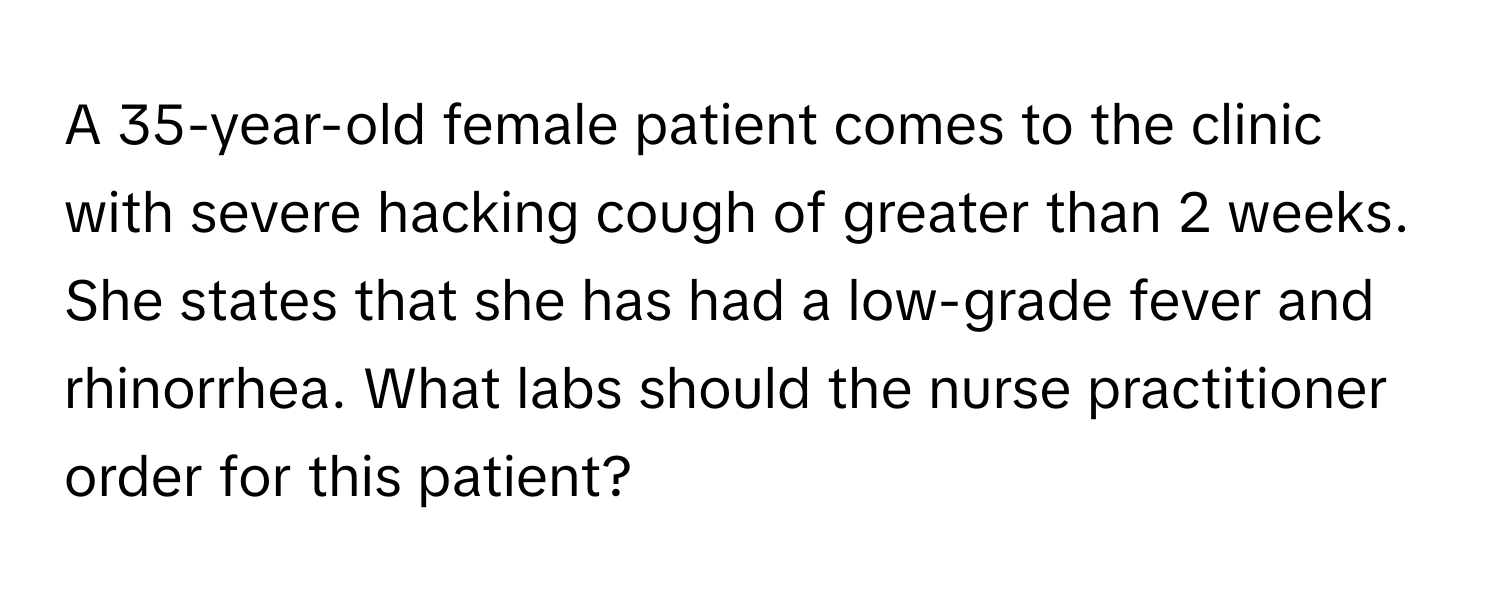 A 35-year-old female patient comes to the clinic with severe hacking cough of greater than 2 weeks. She states that she has had a low-grade fever and rhinorrhea. What labs should the nurse practitioner order for this patient?