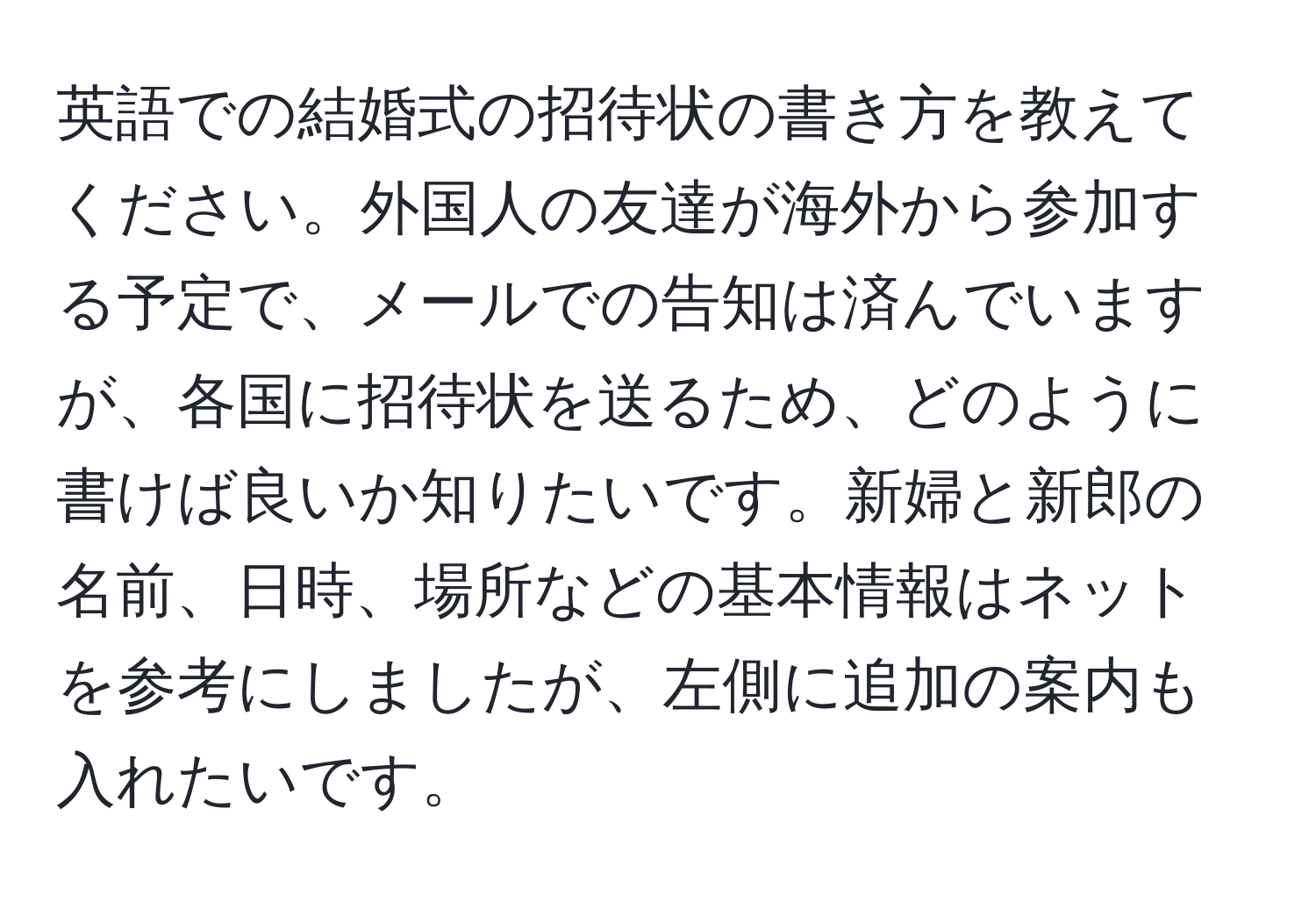 英語での結婚式の招待状の書き方を教えてください。外国人の友達が海外から参加する予定で、メールでの告知は済んでいますが、各国に招待状を送るため、どのように書けば良いか知りたいです。新婦と新郎の名前、日時、場所などの基本情報はネットを参考にしましたが、左側に追加の案内も入れたいです。