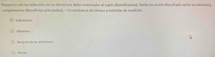 Respecto con su redacción, en su estructura debe contemplar al sujeto (beneficiarios), Verbo en acción (Resultado-verbo en infinitivo),
complemento (Beneficios principales), Circunstancia de tiempo y estándar de medición
Indicadores
Objetivos
Ninguna de las anteriores
Planes