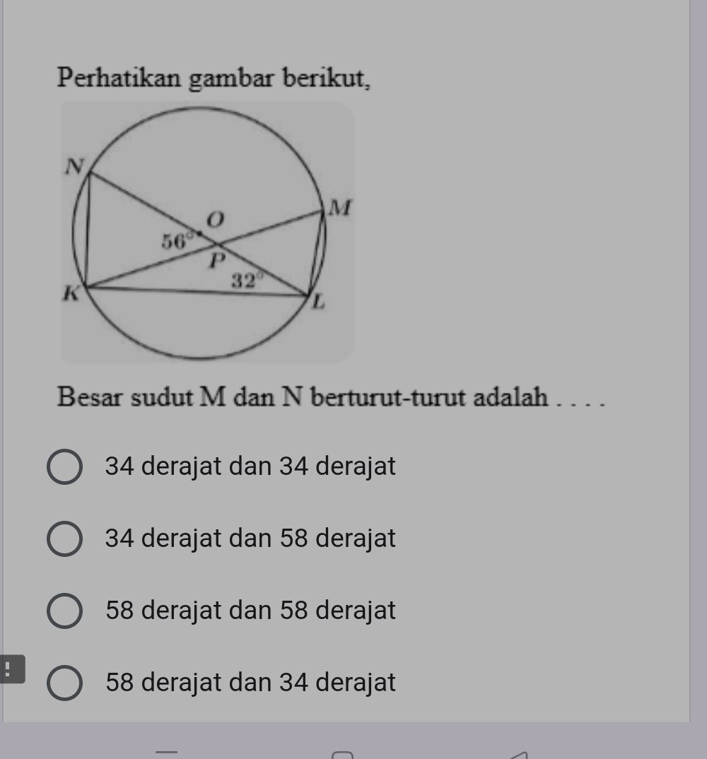 Perhatikan gambar berikut,
Besar sudut M dan N berturut-turut adalah . . . .
34 derajat dan 34 derajat
34 derajat dan 58 derajat
58 derajat dan 58 derajat
:
58 derajat dan 34 derajat