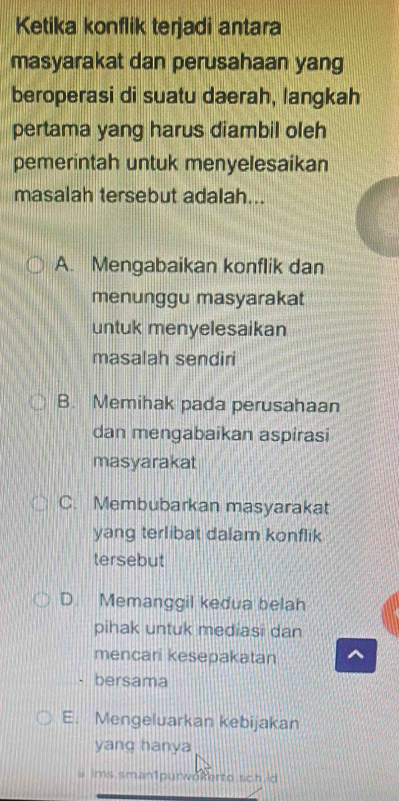 Ketika konflik terjadi antara
masyarakat dan perusahaan yang
beroperasi di suatu daerah, langkah
pertama yang harus diambil oleh
pemerintah untuk menyelesaikan
masalah tersebut adalah...
A. Mengabaikan konflik dan
menunggu masyarakat
untuk menyelesaikan
masalah sendiri
B. Memihak pada perusahaan
dan mengabaikan aspirasi
masyarakat
C. Membubarkan masyarakat
yang terlibat dalam konflik
tersebut
D. Memanggil kedua belah
pihak untuk mediasi dan
mencari kesepakatan ^
bersama
E. Mengeluarkan kebijakan
yang hanya
a ims sman1purwokerto sch id