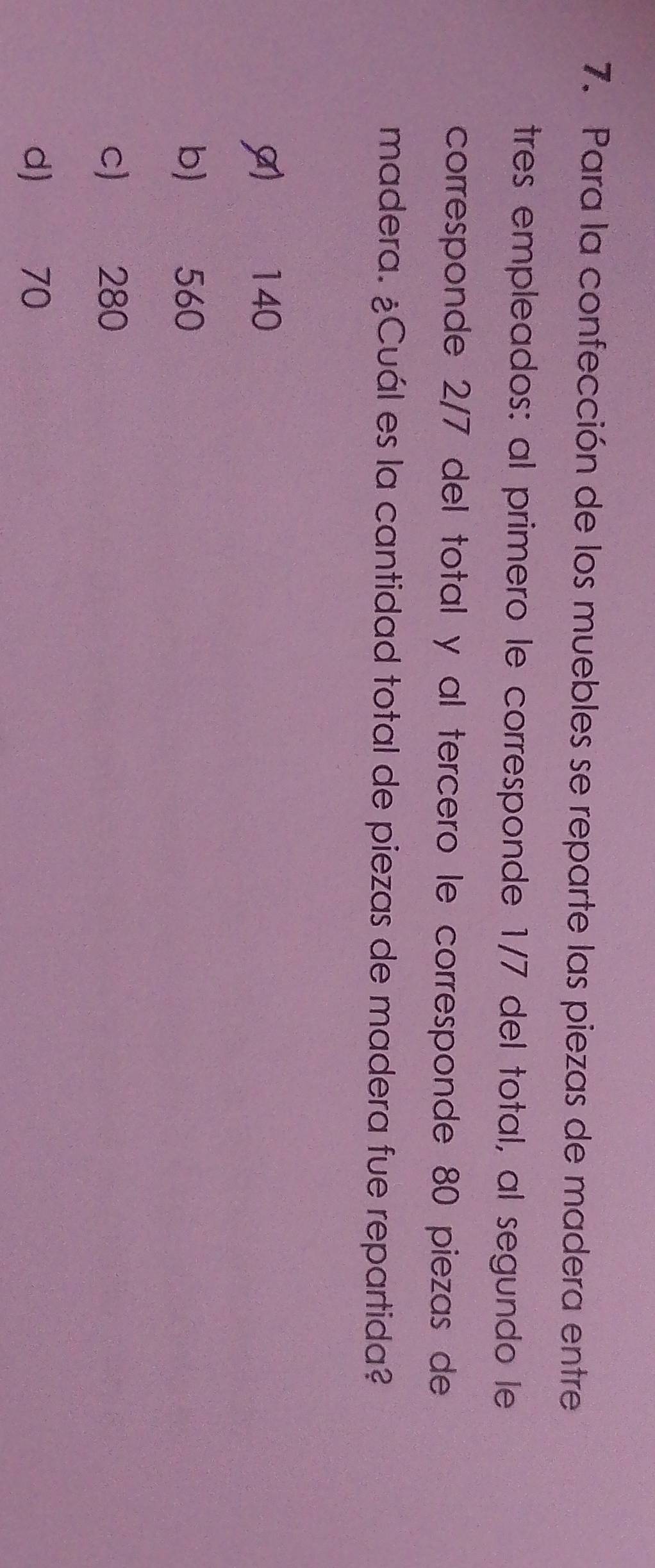 Para la confección de los muebles se reparte las piezas de madera entre
tres empleados: al primero le corresponde 1/7 del total, al segundo le
corresponde 2/7 del total y al tercero le corresponde 80 piezas de
madera. ¿Cuál es la cantidad total de piezas de madera fue repartida?
140
b) 560
c) 280
d) 70