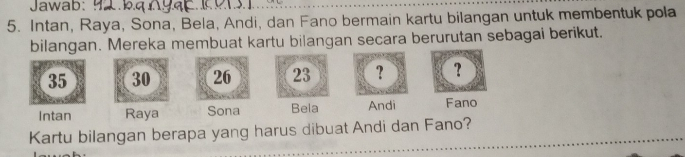 Jawab: 
5. Intan, Raya, Sona, Bela, Andi, dan Fano bermain kartu bilangan untuk membentuk pola 
bilangan. Mereka membuat kartu bilangan secara berurutan sebagai berikut.
35
30
26
23
? 
？ 
Intan Raya Sona 
Bela Andi Fano 
Kartu bilangan berapa yang harus dibuat Andi dan Fano?