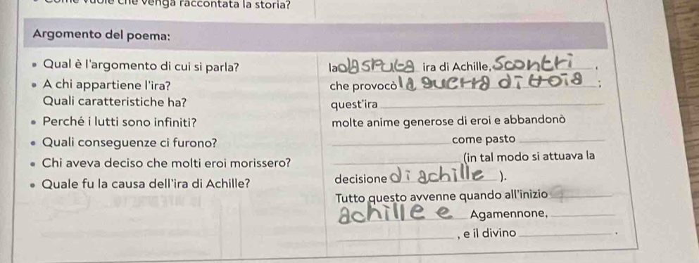 che venga raccontata la storia? 
Argomento del poema: 
Qual è l'argomento di cui si parla? _ira di Achille,_ 
A chi appartiene l'ira? che provocò_ ; 
Quali caratteristiche ha? 
quest'ira_ 
Perché i lutti sono infiniti? molte anime generose di eroi e abbandonò 
Quali conseguenze ci furono? _come pasto_ 
Chi aveva deciso che molti eroi morissero? _(in tal modo si attuava la 
Quale fu la causa dell'ira di Achille? decisione _). 
Tutto questo avvenne quando all’inizio_ 
_Agamennone,_ 
_, e il divino _.