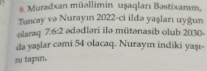 a 
9. Muradxan müəllimin uşaqları Bəstixanım, 
Tuncay və Nurayın 2022 -ci ildə yaşları uyğun 
olaraq 7:6:2 ədədləri ilə mütənasib olub 2030 - 
da yaşlar cəmi 54 olacaq. Nurayın indiki yaşı- 
nu tapın.