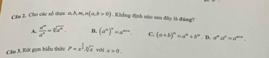 Cho các số thực a, b, m, n(a,b>0). . Khẳng định nào sau đây là đúng?
A.  a^m/a^n =sqrt[n](a^m). B. (a^m)^n=a^(m+n). C. (a+b)^m=a^m+b^m. D. a^m.a^n=a^(m+n). 
Câu 3. Rút gọn biểu thức P=x^(frac 1)3.sqrt[6](x) với x>0.