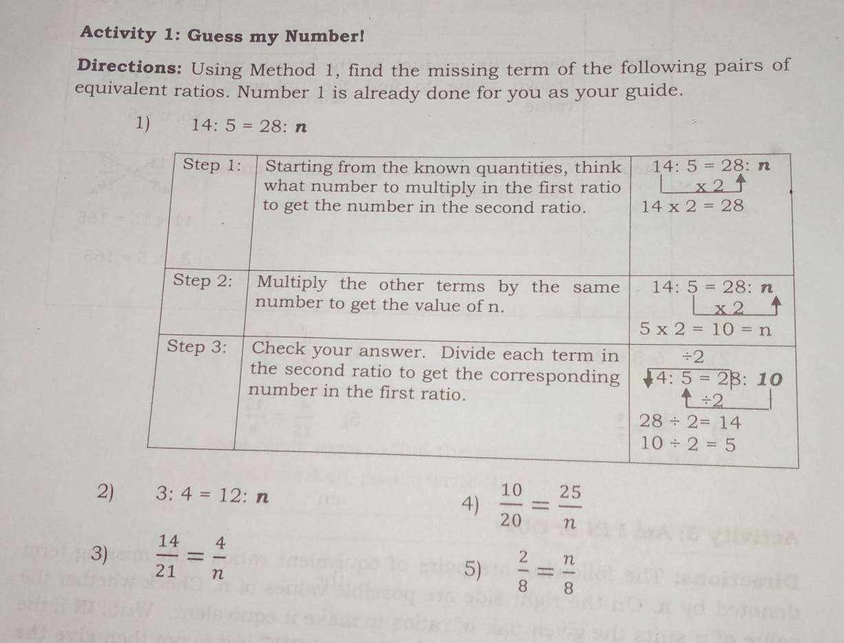 Activity 1: Guess my Number!
Directions: Using Method 1, find the missing term of the following pairs of
equivalent ratios. Number 1 is already done for you as your guide.
1) 14:5=28:n
2) 3:4=12 : n 4)  10/20 = 25/n 
3)  14/21 = 4/n 
5)  2/8 = n/8 