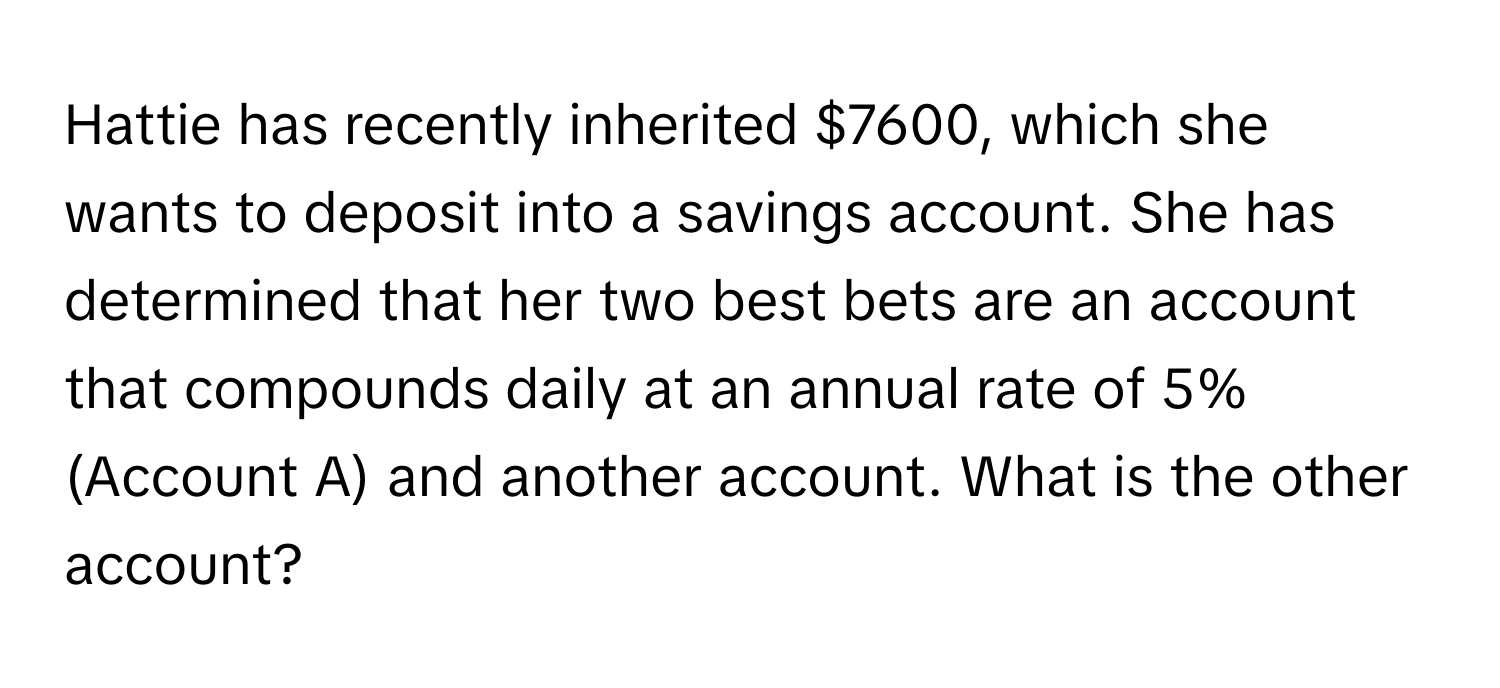 Hattie has recently inherited $7600, which she wants to deposit into a savings account. She has determined that her two best bets are an account that compounds daily at an annual rate of 5% (Account A) and another account. What is the other account?