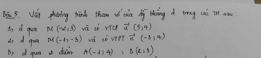 Bā 5. Vit phaing hind tham só cua diàg thang trong cai Te sau 
3 d que M(-2,3) vá có vice vector u(5,4)
do d qua M(-1,-3) vá có viPT vector n(-3,4)
3) d qua a diar A(-1;4), B(2;3)