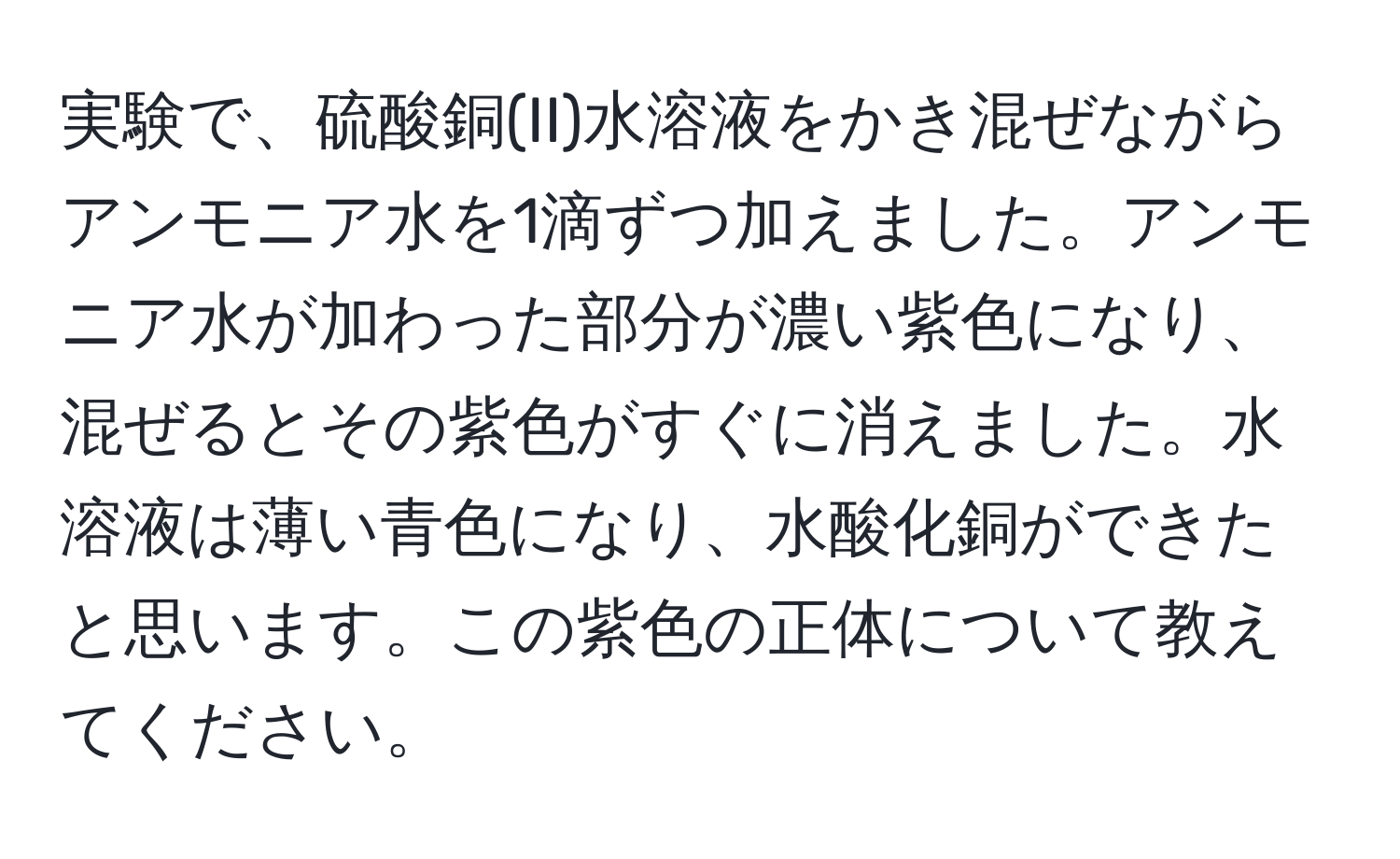 実験で、硫酸銅(II)水溶液をかき混ぜながらアンモニア水を1滴ずつ加えました。アンモニア水が加わった部分が濃い紫色になり、混ぜるとその紫色がすぐに消えました。水溶液は薄い青色になり、水酸化銅ができたと思います。この紫色の正体について教えてください。