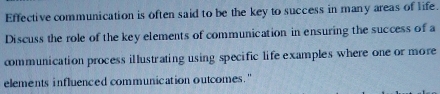 Effective communication is often said to be the key to success in many areas of life. 
Discuss the role of the key elements of communication in ensuring the success of a 
communication process il lustrating using specific life examples where one or more 
elements influenced communication outcomes."