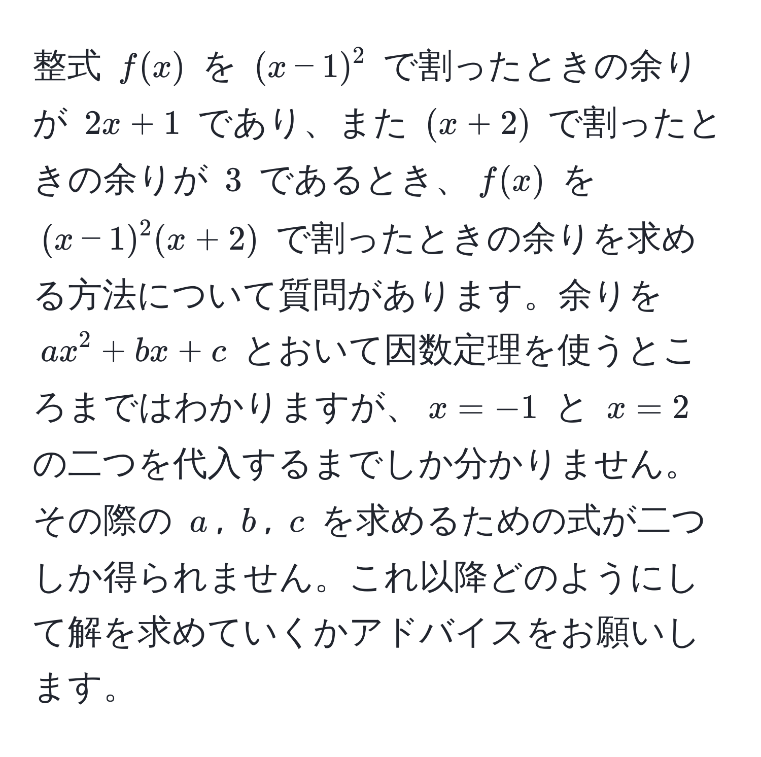 整式 $f(x)$ を $(x-1)^2$ で割ったときの余りが $2x + 1$ であり、また $(x + 2)$ で割ったときの余りが $3$ であるとき、$f(x)$ を $(x-1)^2(x+2)$ で割ったときの余りを求める方法について質問があります。余りを $ax^2 + bx + c$ とおいて因数定理を使うところまではわかりますが、$x = -1$ と $x = 2$ の二つを代入するまでしか分かりません。その際の $a$, $b$, $c$ を求めるための式が二つしか得られません。これ以降どのようにして解を求めていくかアドバイスをお願いします。