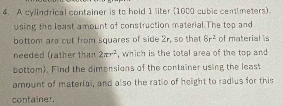 A cylindrical container is to hold 1 liter (1000 cubic centimeters). 
using the least amount of construction material.The top and 
bottom are cut from squares of side 2r, so that 8r^2 of material is 
needed (rather than 2π r^2 , which is the total area of the top and 
bottom). Find the dimensions of the container using the least 
amount of materíal, and also the ratio of height to radius for this 
container.