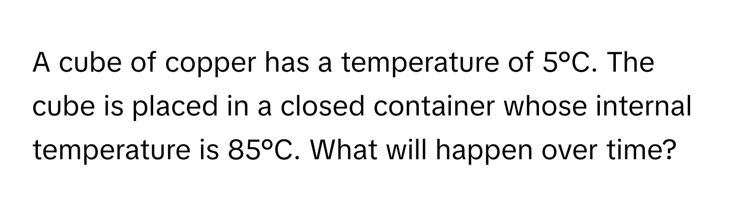 A cube of copper has a temperature of 5°C. The cube is placed in a closed container whose internal temperature is 85°C. What will happen over time?